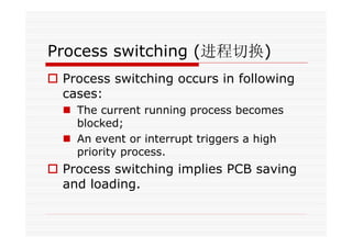 Process switching (进程切换)
Process switching occurs in following
cases:
The current running process becomes
blocked;
An event or interrupt triggers a high
priority process.
Process switching implies PCB saving
and loading.
 