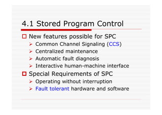 4.1 Stored Program Control
New features possible for SPC
Common Channel Signaling (CCS)
Centralized maintenance
Automatic fault diagnosis
Interactive human-machine interface
Special Requirements of SPC
Operating without interruption
Fault tolerant hardware and software
 