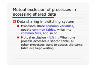 Mutual exclusion of processes in
accessing shared data
Data sharing in switching system
Processes share common variables,
update common tables, write into
common files, and so on.
Mutual exclusion（互斥）: When one
process accesses a shared table, all
other processes want to access the same
table are kept waiting.
 
