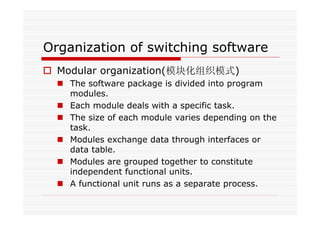 Organization of switching software
Modular organization(模块化组织模式)
The software package is divided into program
modules.
Each module deals with a specific task.
The size of each module varies depending on the
task.
Modules exchange data through interfaces or
data table.
Modules are grouped together to constitute
independent functional units.
A functional unit runs as a separate process.
 