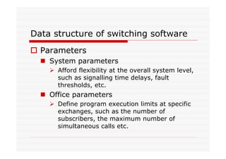 Data structure of switching software
Parameters
System parameters
Afford flexibility at the overall system level,
such as signalling time delays, fault
thresholds, etc.
Office parameters
Define program execution limits at specific
exchanges, such as the number of
subscribers, the maximum number of
simultaneous calls etc.
 