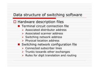 Data structure of switching software
Hardware description files
Terminal circuit connection file
Associated distributor address
Associated scanner address
Switching network address
Physical location address
Switching network configuration file
Connected subscriber lines
Trunks towards other exchanges
Rules for digit translation and routing
 