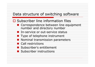 Data structure of switching software
Subscriber line information files
Correspondence between line equipment
number and directory number
In-service or out-service status
Type of telephone instrument
Nominal transmission parameters
Call restrictions
Subscriber’s entitlement
Subscriber instructions
 