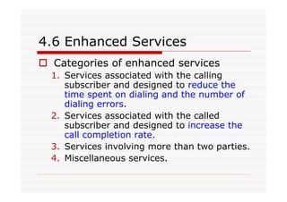 4.6 Enhanced Services
Categories of enhanced services
1. Services associated with the calling
subscriber and designed to reduce the
time spent on dialing and the number of
dialing errors.
2. Services associated with the called
subscriber and designed to increase the
call completion rate.
3. Services involving more than two parties.
4. Miscellaneous services.
 