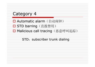 Category 4
Automatic alarm（自动闹钟）
STD barring（直拨禁用）
Malicious call tracing（恶意呼叫追踪）
STD：subscriber trunk dialing
 