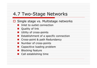 4.7 Two-Stage Networks
Single stage vs. Multistage networks
Inlet to outlet connection
Quality of link
Utility of cross-points
Establishment of a specific connection
Cross-point & path Redundancy
Number of cross-points
Capacitive loading problem
Blocking feature
Call establishing time
 