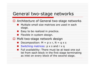 General two-stage networks
Architecture of General two-stage networks
Multiple small size matrices are used in each
stage.
Easy to be realized in practice.
Flexible in system design.
MxN two-stage network design
Decomposition: M = p x r, N = q x s
Switching matrices: p x s and r x q
Full availability: There must be at least one out
let from each block in the first stage terminating
as inlet on every block of the second stage.
 