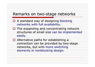 Remarks on two-stage networks
A standard way of designing blocking
networks with full availability.
The expanding and concentrating network
structures of small size can be implemented
easily.
Alternative paths for establishing a
connection can be provided by two-stage
networks, but with more switching
elements in nonblocking design.
 