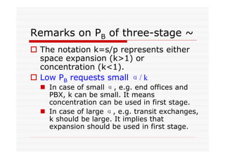 Remarks on PB of three-stage ~
The notation k=s/p represents either
space expansion (k>1) or
concentration (k<1).
Low PB requests small α/ k
In case of small α, e.g. end offices and
PBX, k can be small. It means
concentration can be used in first stage.
In case of large α, e.g. transit exchanges,
k should be large. It implies that
expansion should be used in first stage.
 