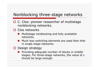 Nonblocking three-stage networks
C. Clos: pioneer researcher of multistage
nonblocking networks.
Clos networks
Multistage nonblocking and fully availabile
networks.
Much less switching elements are used than that
in single stage networks.
Design strategy
Providing adequate number of blocks in middle
stages. For three-stage networks, the value of s
should be large enough.
 