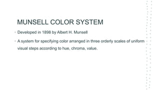 MUNSELL COLOR SYSTEM
• Developed in 1898 by Albert H. Munsell
• A system for specifying color arranged in three orderly scales of uniform
visual steps according to hue, chroma, value.
 
