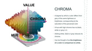 CHROMA
• A degree by which a color differs from
grey of the same lightness or
brightness; corresponding to the
saturation of the perceived color
• A hue with high chroma has no black,
white or gray in it.
• Adding white, black or gray reduces its
chroma.
• Can be thought of as the brightness
of a color in comparison to white.
 