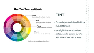 TINT
• Formed when white is added to a
hue, lightening it.
• Very light tints are sometimes
called pastels, but any pure hue
with white added to it is a tint.
 