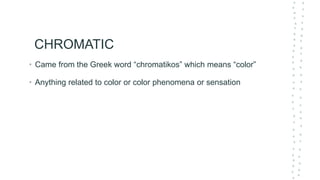 CHROMATIC
• Came from the Greek word “chromatikos” which means “color”
• Anything related to color or color phenomena or sensation
 