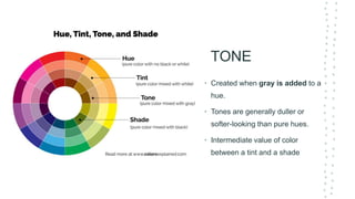 TONE
• Created when gray is added to a
hue.
• Tones are generally duller or
softer-looking than pure hues.
• Intermediate value of color
between a tint and a shade
 