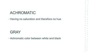 ACHROMATIC
• Having no saturation and therefore no hue
GRAY
• Achromatic color between white and black
 