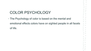 COLOR PSYCHOLOGY
• The Psychology of color is based on the mental and
emotional effects colors have on sighted people in all facets
of life.
 