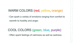 WARM COLORS (red, yellow, orange)
• Often spark feelings of calmness as well as sadness.
COOL COLORS (green, blue, purple)
• Can spark a variety of emotions ranging from comfort to
warmth to hostility and anger.
 