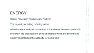 ENERGY
• Greek: “energos” which means “active”
• The capacity of acting or being active
• A fundamental entity of nature that is transferred between parts of a
system in the production of physical change within the system and
usually regarded as the capacity for doing work
 