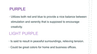 PURPLE
• Utilizes both red and blue to provide a nice balance between
stimulation and serenity that is supposed to encourage
creativity.
LIGHT PURPLE
• Is said to result in peaceful surroundings, relieving tension.
• Could be great colors for home and business offices.
 