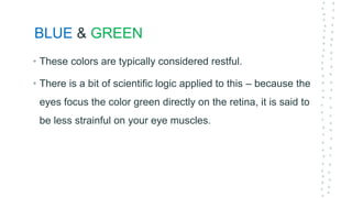 BLUE & GREEN
• These colors are typically considered restful.
• There is a bit of scientific logic applied to this – because the
eyes focus the color green directly on the retina, it is said to
be less strainful on your eye muscles.
 