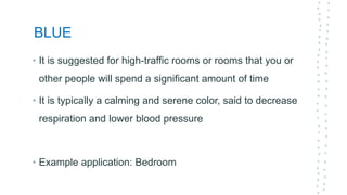 BLUE
• It is suggested for high-traffic rooms or rooms that you or
other people will spend a significant amount of time
• It is typically a calming and serene color, said to decrease
respiration and lower blood pressure
• Example application: Bedroom
 