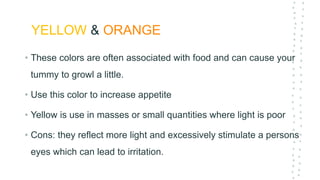 YELLOW & ORANGE
• These colors are often associated with food and can cause your
tummy to growl a little.
• Use this color to increase appetite
• Yellow is use in masses or small quantities where light is poor
• Cons: they reflect more light and excessively stimulate a persons
eyes which can lead to irritation.
 