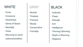 WHITE
• Purity
• Innocence
• Cleanliness
• Sense of Space
• Neutrality
• Virtue
• Mourning (in some
cultures/societies)
BLACK
• Authority
• Power
• Strength
• Evil
• Intelligence
• Thinning/ Slimming
• Death or Mourning
• Elegance
GRAY
• Neutral
• Timeless
• Practical
• Moody
• Conservative
• Formality
 