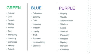 GREEN
• Natural
• Cool
• Growth
• Money
• Health
• Envy
• Tranquility
• Harmony
• Calmness
• Fertility
• Rebirth
PURPLE
• Royalty
• Wealth
• Sophistication
• Wisdom
• Exotic
• Spiritual
• Prosperity
• Respect
• Mystery
• Heroism
• Creativity
BLUE
• Calmness
• Serenity
• Cold
• Uncaring
• Wisdom
• Loyalty
• Truth
• Focused
• Un-appetizing
• Sadness
 