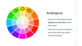 Analogous
• Use two or three colors that are
adjacent to each other on the
color wheel.
• One color is used as a dominant
color while others are used to
enrich the scheme.
 