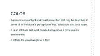 COLOR
• A phenomenon of light and visual perception that may be described in
terms of an individual's perception of hue, saturation, and tonal value.
• It is an attribute that most clearly distinguishes a form from its
environment
• It affects the visual weight of a form
 