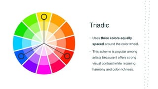 Triadic
• Uses three colors equally
spaced around the color wheel.
• This scheme is popular among
artists because it offers strong
visual contrast while retaining
harmony and color richness.
 