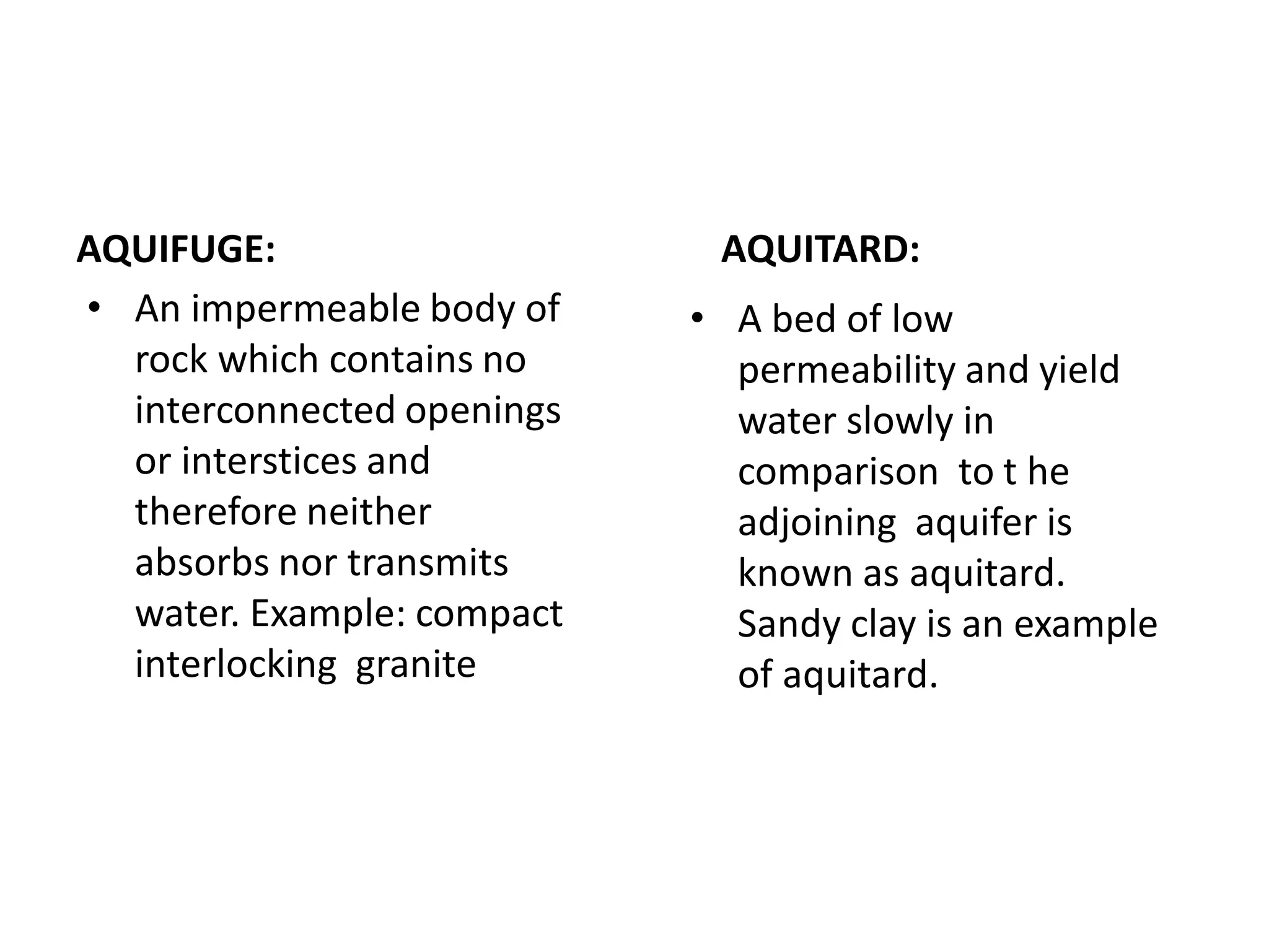 AQUIFUGE:
• An impermeable body of
rock which contains no
interconnected openings
or interstices and
therefore neither
absorbs nor transmits
water. Example: compact
interlocking granite
AQUITARD:
• A bed of low
permeability and yield
water slowly in
comparison to t he
adjoining aquifer is
known as aquitard.
Sandy clay is an example
of aquitard.
 