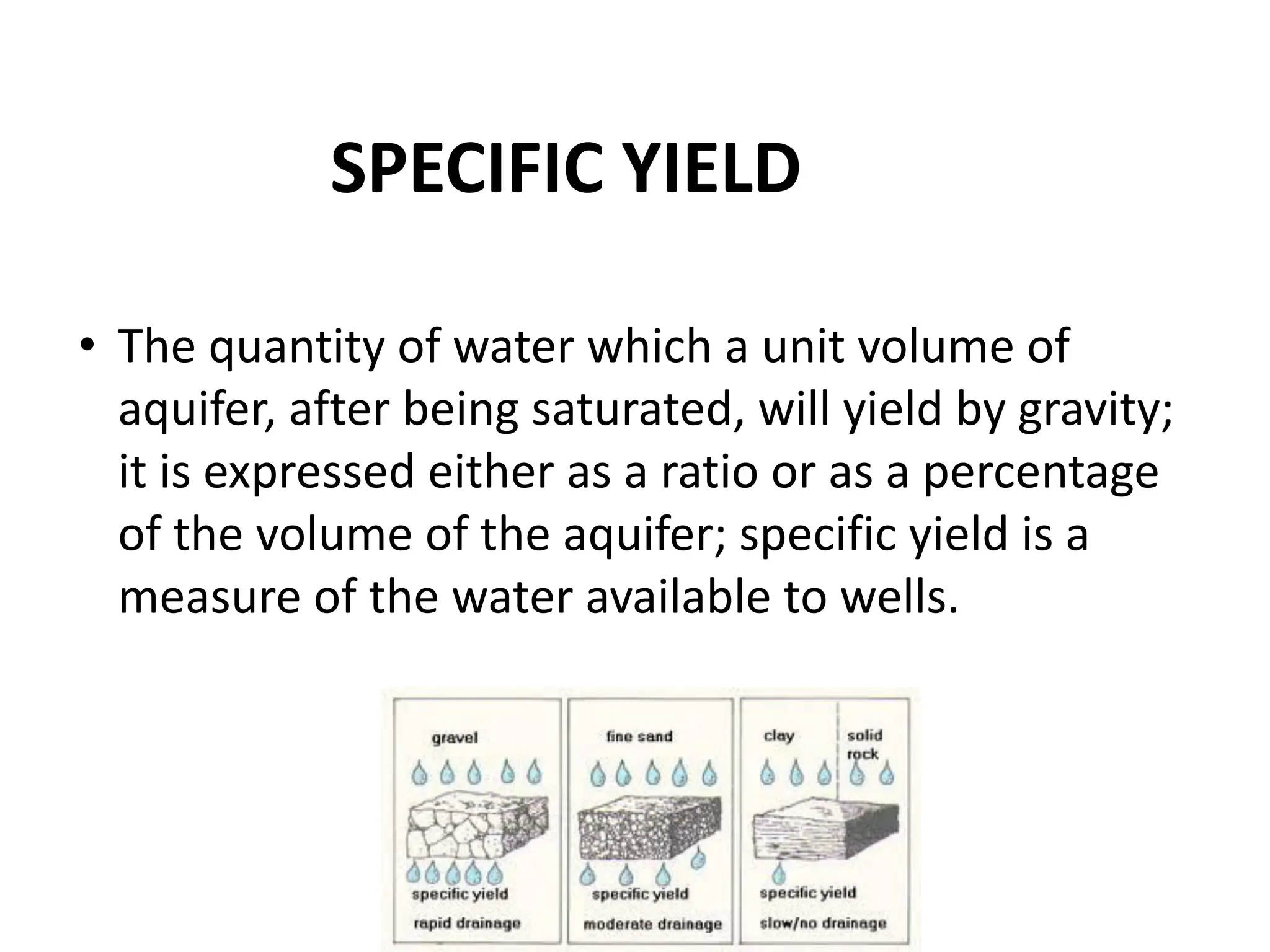 SPECIFIC YIELD
• The quantity of water which a unit volume of
aquifer, after being saturated, will yield by gravity;
it is expressed either as a ratio or as a percentage
of the volume of the aquifer; specific yield is a
measure of the water available to wells.
 