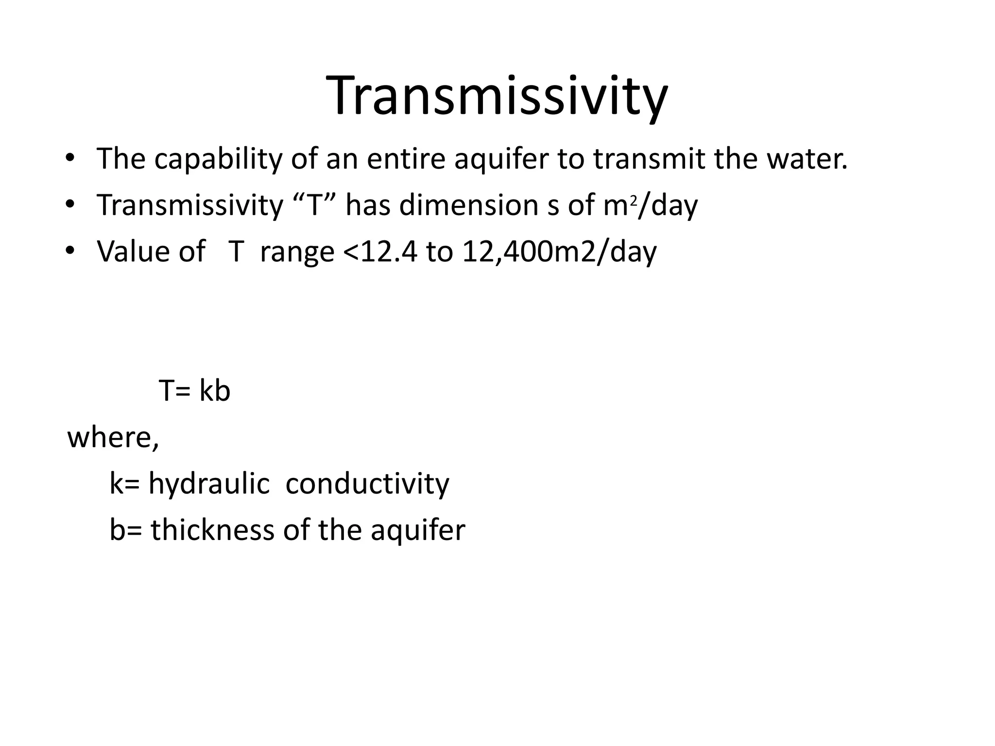 Transmissivity
• The capability of an entire aquifer to transmit the water.
• Transmissivity “T” has dimension s of m2
/day
• Value of T range <12.4 to 12,400m2/day
T= kb
where,
k= hydraulic conductivity
b= thickness of the aquifer
 