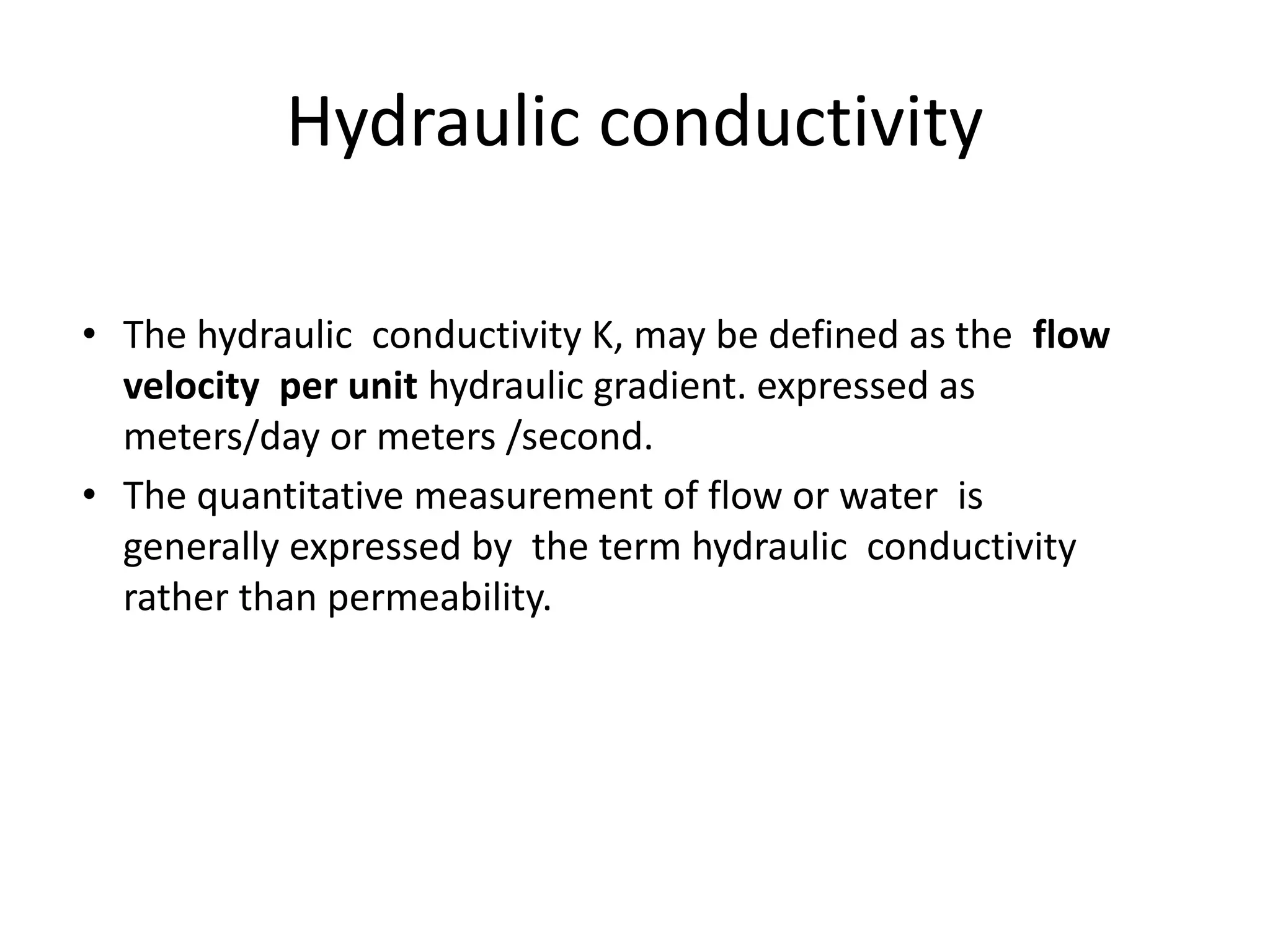 Hydraulic conductivity
• The hydraulic conductivity K, may be defined as the flow
velocity per unit hydraulic gradient. expressed as
meters/day or meters /second.
• The quantitative measurement of flow or water is
generally expressed by the term hydraulic conductivity
rather than permeability.
 