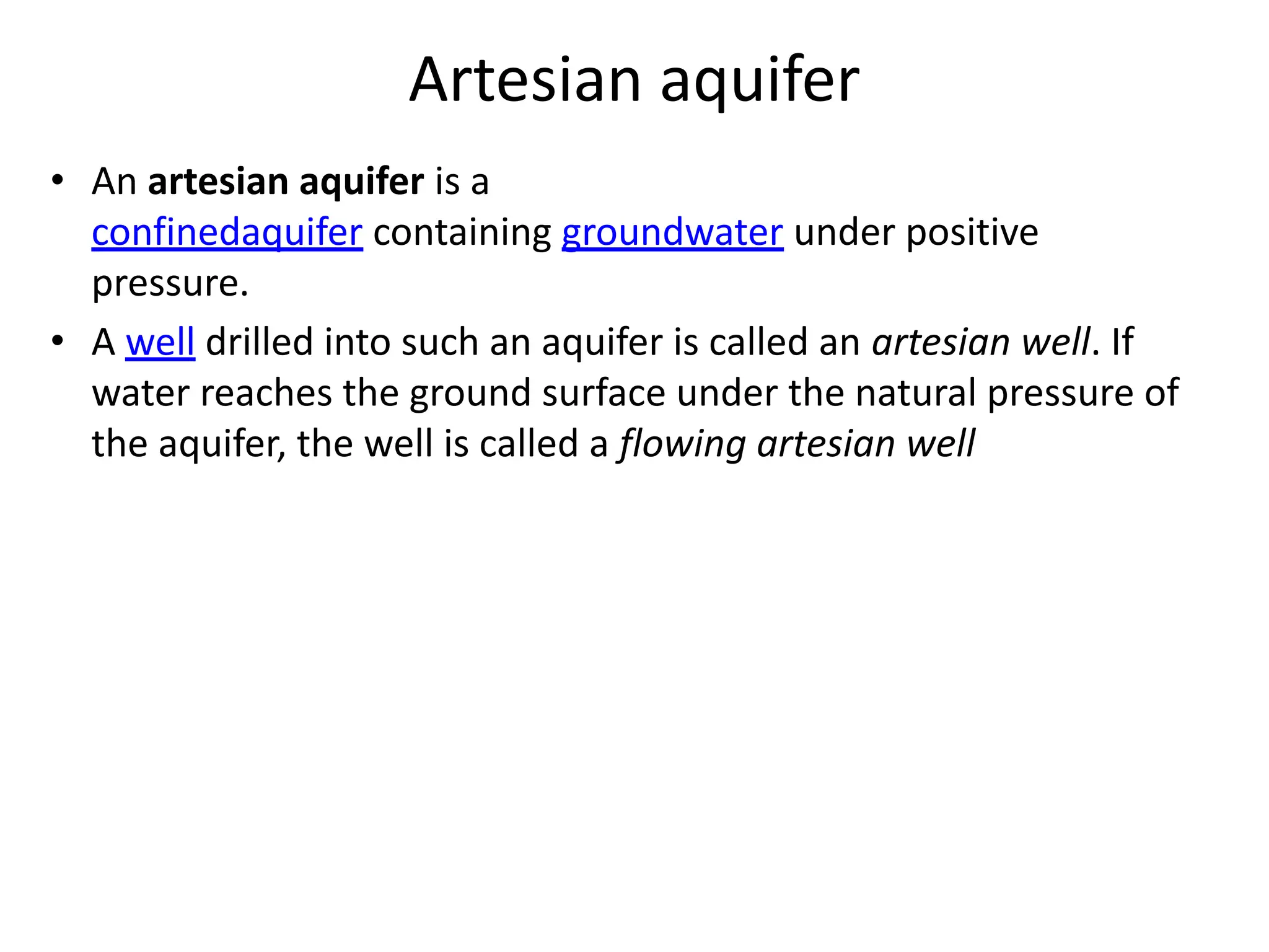 Artesian aquifer
• An artesian aquifer is a
confinedaquifer containing groundwater under positive
pressure.
• A well drilled into such an aquifer is called an artesian well. If
water reaches the ground surface under the natural pressure of
the aquifer, the well is called a flowing artesian well
 