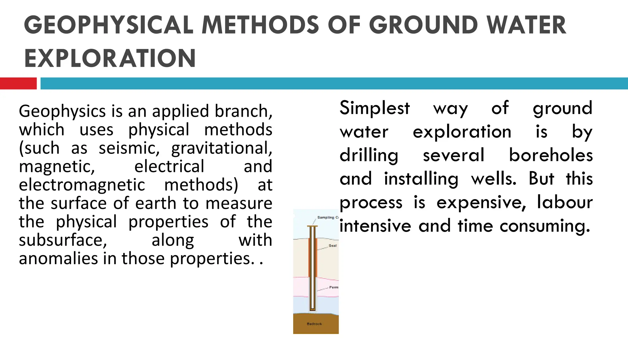 GEOPHYSICAL METHODS OF GROUND WATER
EXPLORATION
Geophysics is an applied branch,
which uses physical methods
(such as seismic, gravitational,
magnetic, electrical and
electromagnetic methods) at
the surface of earth to measure
the physical properties of the
subsurface, along with
anomalies in those properties. .
Simplest way of ground
water exploration is by
drilling several boreholes
and installing wells. But this
process is expensive, labour
intensive and time consuming.
 