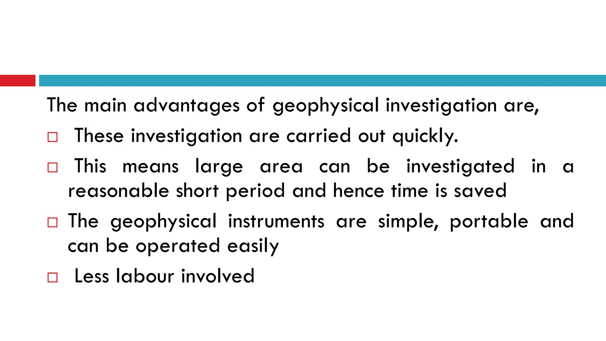 The main advantages of geophysical investigation are,
 These investigation are carried out quickly.
 This means large area can be investigated in a
reasonable short period and hence time is saved
 The geophysical instruments are simple, portable and
can be operated easily
 Less labour involved
 