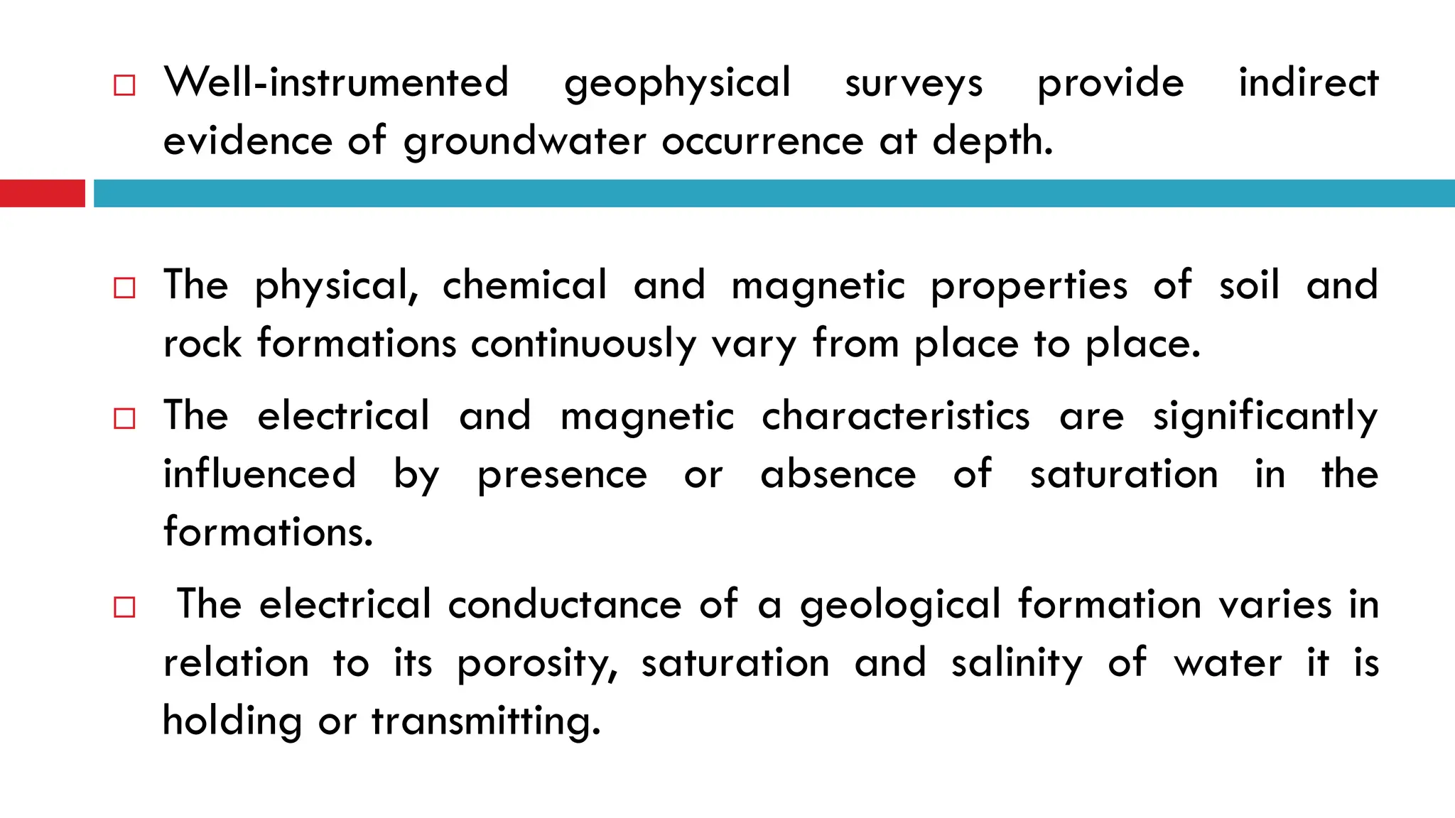  Well-instrumented geophysical surveys provide indirect
evidence of groundwater occurrence at depth.
 The physical, chemical and magnetic properties of soil and
rock formations continuously vary from place to place.
 The electrical and magnetic characteristics are significantly
influenced by presence or absence of saturation in the
formations.
 The electrical conductance of a geological formation varies in
relation to its porosity, saturation and salinity of water it is
holding or transmitting.
 