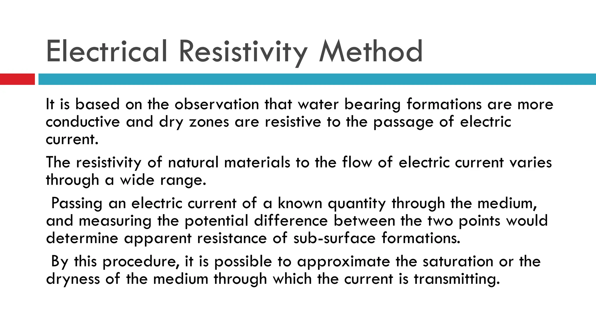 It is based on the observation that water bearing formations are more
conductive and dry zones are resistive to the passage of electric
current.
The resistivity of natural materials to the flow of electric current varies
through a wide range.
Passing an electric current of a known quantity through the medium,
and measuring the potential difference between the two points would
determine apparent resistance of sub-surface formations.
By this procedure, it is possible to approximate the saturation or the
dryness of the medium through which the current is transmitting.
Electrical Resistivity Method
 