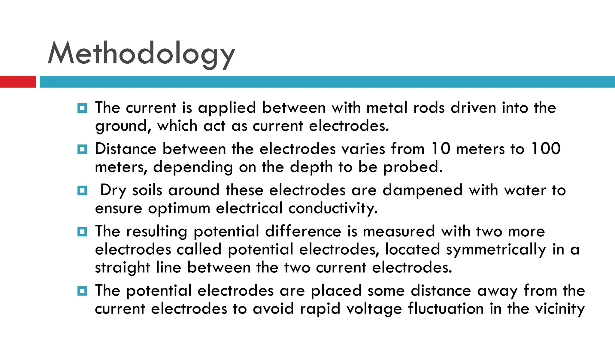 Methodology
 The current is applied between with metal rods driven into the
ground, which act as current electrodes.
 Distance between the electrodes varies from 10 meters to 100
meters, depending on the depth to be probed.
 Dry soils around these electrodes are dampened with water to
ensure optimum electrical conductivity.
 The resulting potential difference is measured with two more
electrodes called potential electrodes, located symmetrically in a
straight line between the two current electrodes.
 The potential electrodes are placed some distance away from the
current electrodes to avoid rapid voltage fluctuation in the vicinity
 