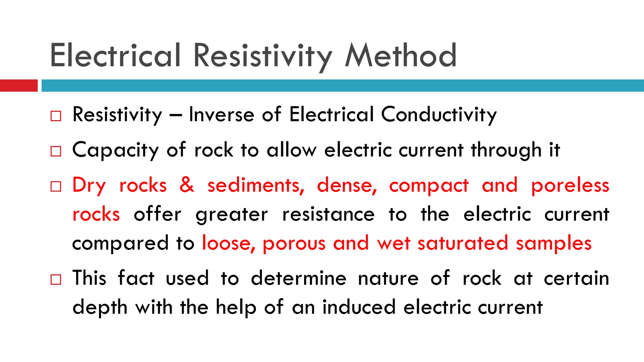 Electrical Resistivity Method
 Resistivity – Inverse of Electrical Conductivity
 Capacity of rock to allow electric current through it
 Dry rocks & sediments, dense, compact and poreless
rocks offer greater resistance to the electric current
compared to loose, porous and wet saturated samples
 This fact used to determine nature of rock at certain
depth with the help of an induced electric current
 