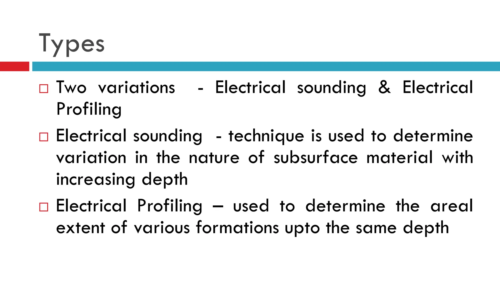 Types
 Two variations - Electrical sounding & Electrical
Profiling
 Electrical sounding - technique is used to determine
variation in the nature of subsurface material with
increasing depth
 Electrical Profiling – used to determine the areal
extent of various formations upto the same depth
 