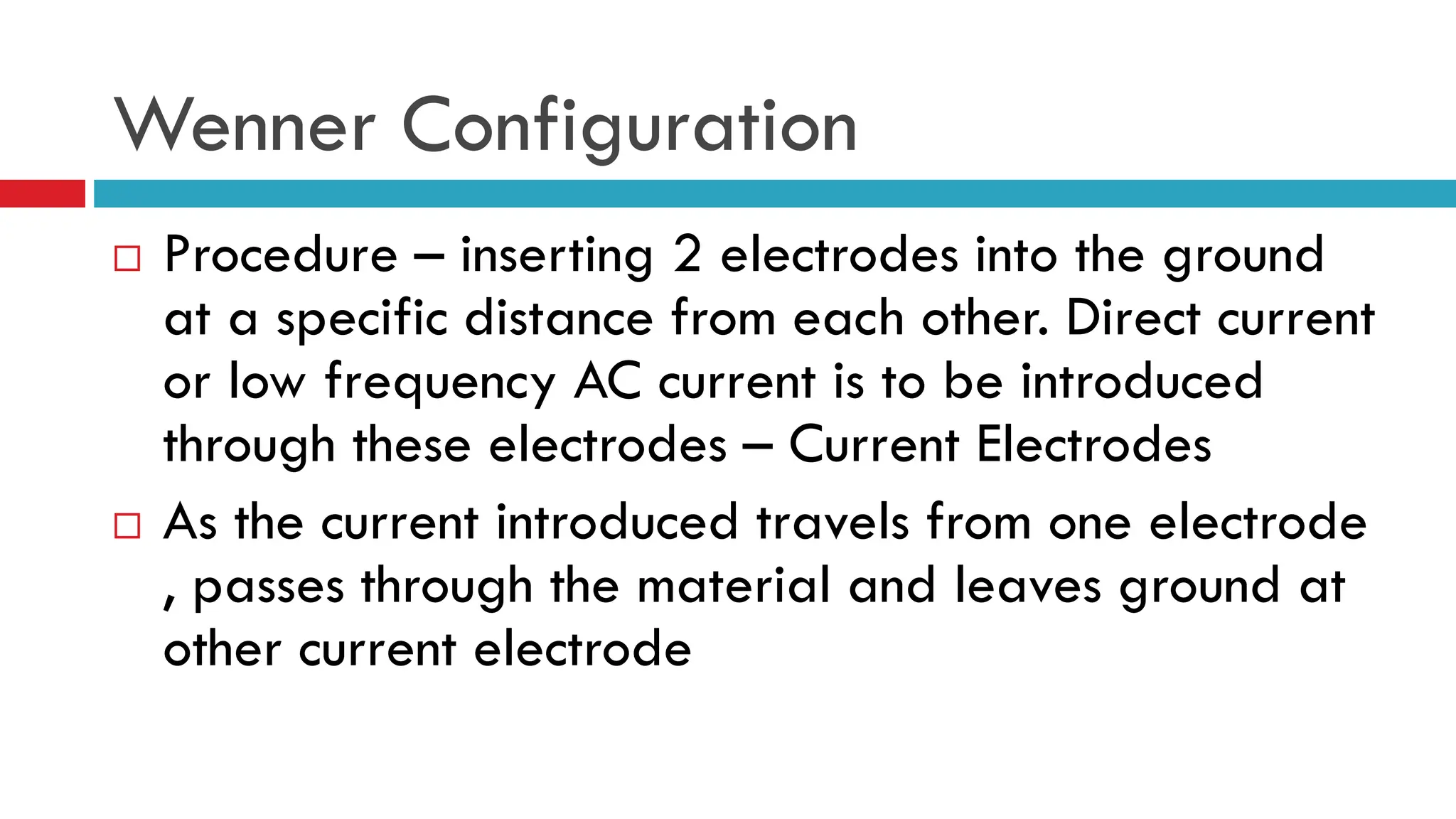 Wenner Configuration
 Procedure – inserting 2 electrodes into the ground
at a specific distance from each other. Direct current
or low frequency AC current is to be introduced
through these electrodes – Current Electrodes
 As the current introduced travels from one electrode
, passes through the material and leaves ground at
other current electrode
 