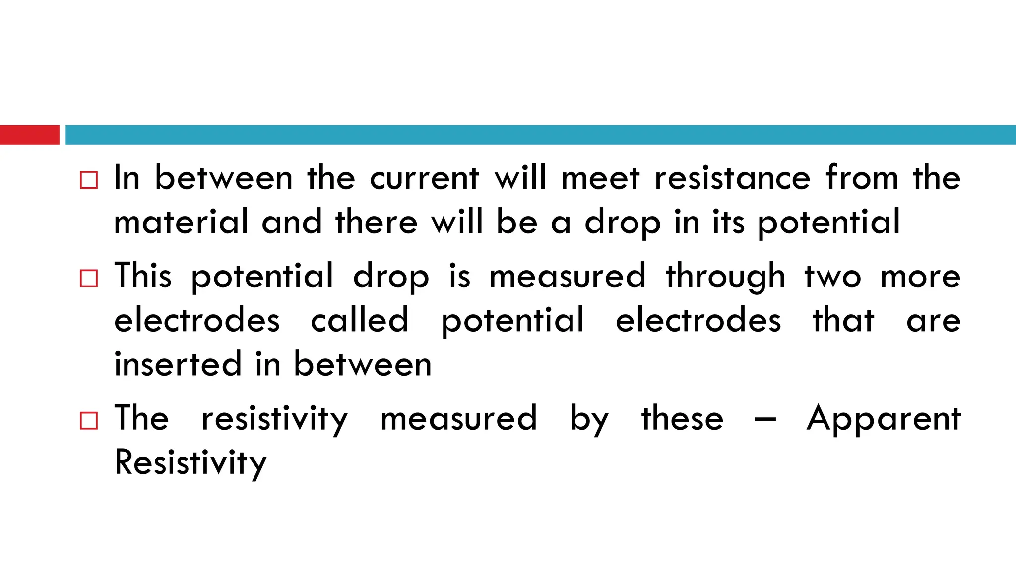  In between the current will meet resistance from the
material and there will be a drop in its potential
 This potential drop is measured through two more
electrodes called potential electrodes that are
inserted in between
 The resistivity measured by these – Apparent
Resistivity
 