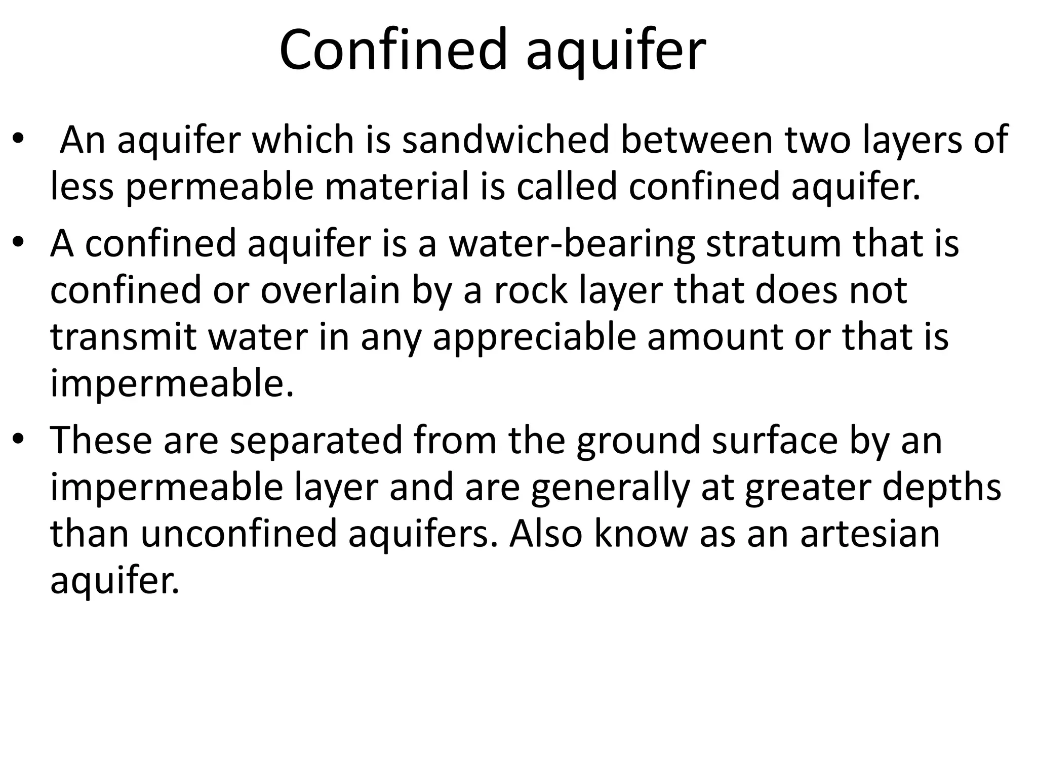 Confined aquifer
• An aquifer which is sandwiched between two layers of
less permeable material is called confined aquifer.
• A confined aquifer is a water-bearing stratum that is
confined or overlain by a rock layer that does not
transmit water in any appreciable amount or that is
impermeable.
• These are separated from the ground surface by an
impermeable layer and are generally at greater depths
than unconfined aquifers. Also know as an artesian
aquifer.
 