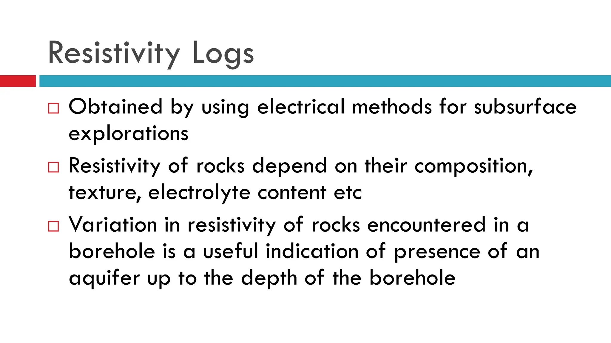 Resistivity Logs
 Obtained by using electrical methods for subsurface
explorations
 Resistivity of rocks depend on their composition,
texture, electrolyte content etc
 Variation in resistivity of rocks encountered in a
borehole is a useful indication of presence of an
aquifer up to the depth of the borehole
 