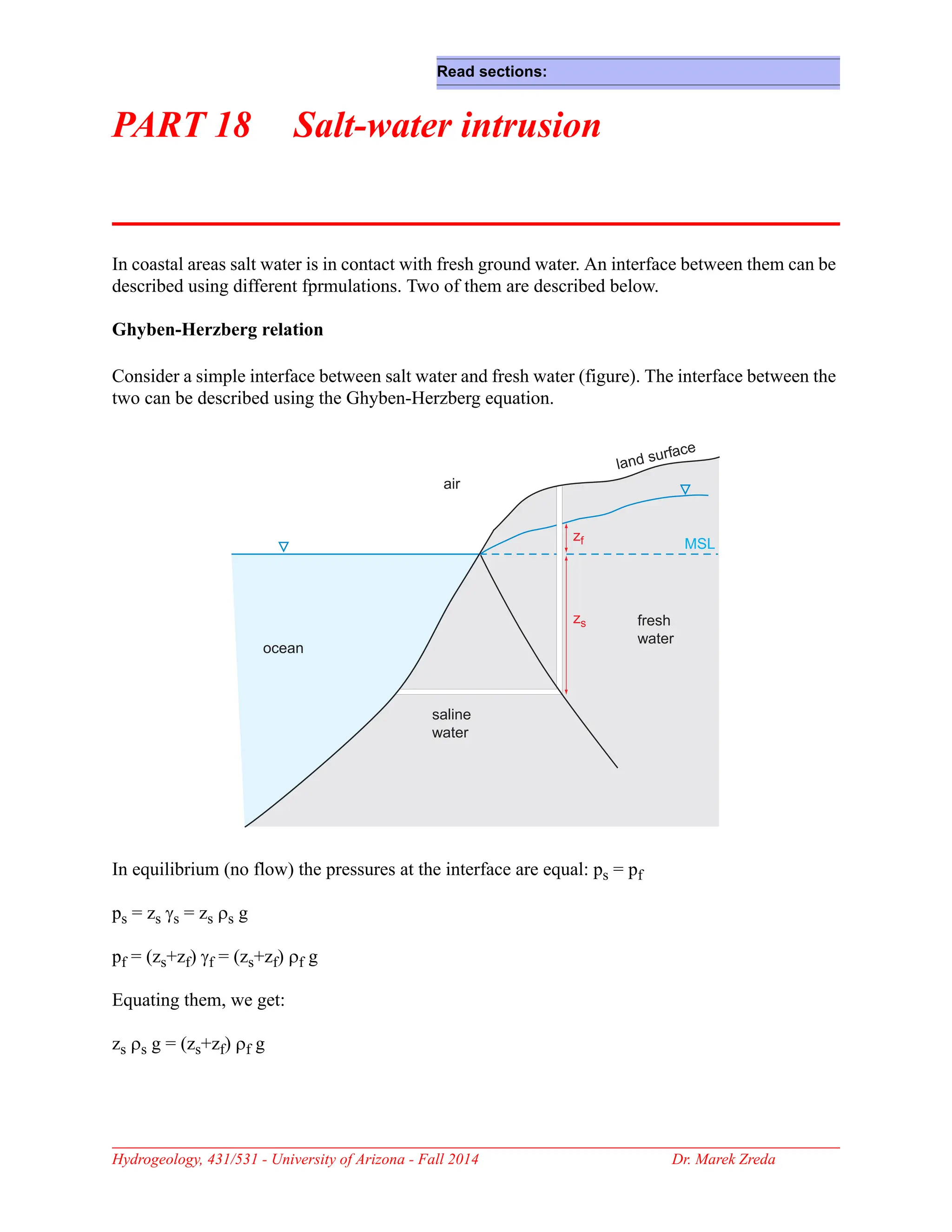 Hydrogeology, 431/531 - University of Arizona - Fall 2014 Dr. Marek Zreda
PART 18 Salt-water intrusion
In coastal areas salt water is in contact with fresh ground water. An interface between them can be
described using different fprmulations. Two of them are described below.
Ghyben-Herzberg relation
Consider a simple interface between salt water and fresh water (figure). The interface between the
two can be described using the Ghyben-Herzberg equation.
In equilibrium (no flow) the pressures at the interface are equal: ps = pf
ps = zs γs = zs ρs g
pf = (zs+zf) γf = (zs+zf) ρf g
Equating them, we get:
zs ρs g = (zs+zf) ρf g
MSL
ocean
ocean
saline
water
fresh
water
air
zf
zs
land surface
Read sections:
 