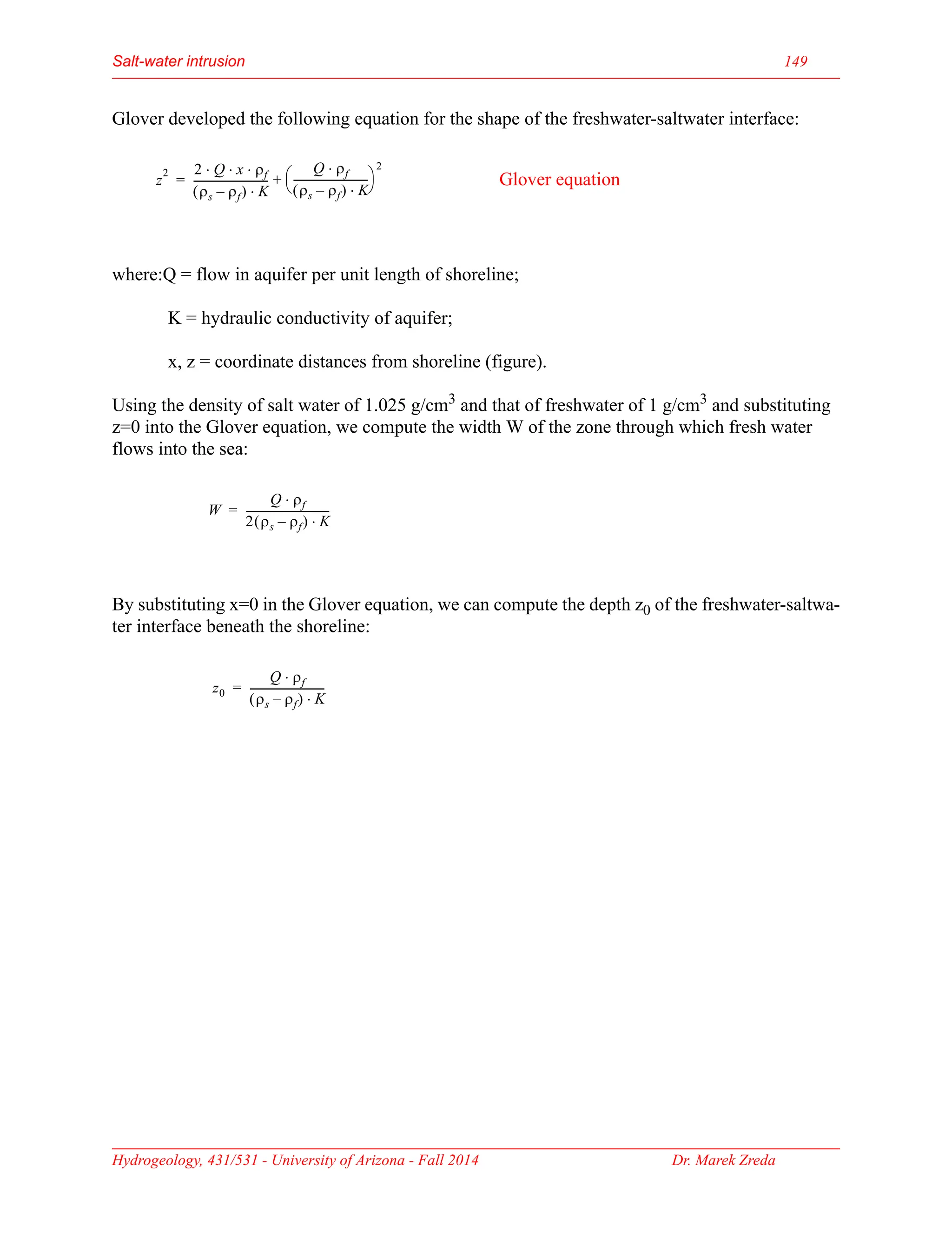 Hydrogeology, 431/531 - University of Arizona - Fall 2014 Dr. Marek Zreda
Salt-water intrusion 149
Glover developed the following equation for the shape of the freshwater-saltwater interface:
where:Q = flow in aquifer per unit length of shoreline;
K = hydraulic conductivity of aquifer;
x, z = coordinate distances from shoreline (figure).
Using the density of salt water of 1.025 g/cm3 and that of freshwater of 1 g/cm3 and substituting
z=0 into the Glover equation, we compute the width W of the zone through which fresh water
flows into the sea:
By substituting x=0 in the Glover equation, we can compute the depth z0 of the freshwater-saltwa-
ter interface beneath the shoreline:
z
2 2 Q x ρf
⋅ ⋅ ⋅
ρs ρf
–
( ) K
⋅
----------------------------
-
Q ρf
⋅
ρs ρf
–
( ) K
⋅
----------------------------
-
 
 
2
+
= Glover equation
W
Q ρf
⋅
2 ρs ρf
–
( ) K
⋅
-------------------------------
-
=
z0
Q ρf
⋅
ρs ρf
–
( ) K
⋅
----------------------------
-
=
 